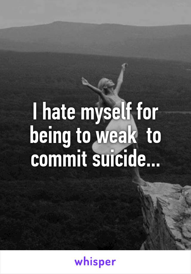 I hate myself for being to weak  to commit suicide...