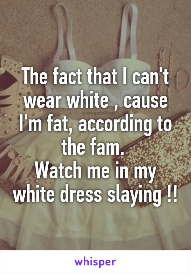 The fact that I can't wear white , cause I'm fat, according to the fam. 
Watch me in my white dress slaying !!