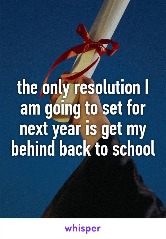 the only resolution I am going to set for next year is get my behind back to school