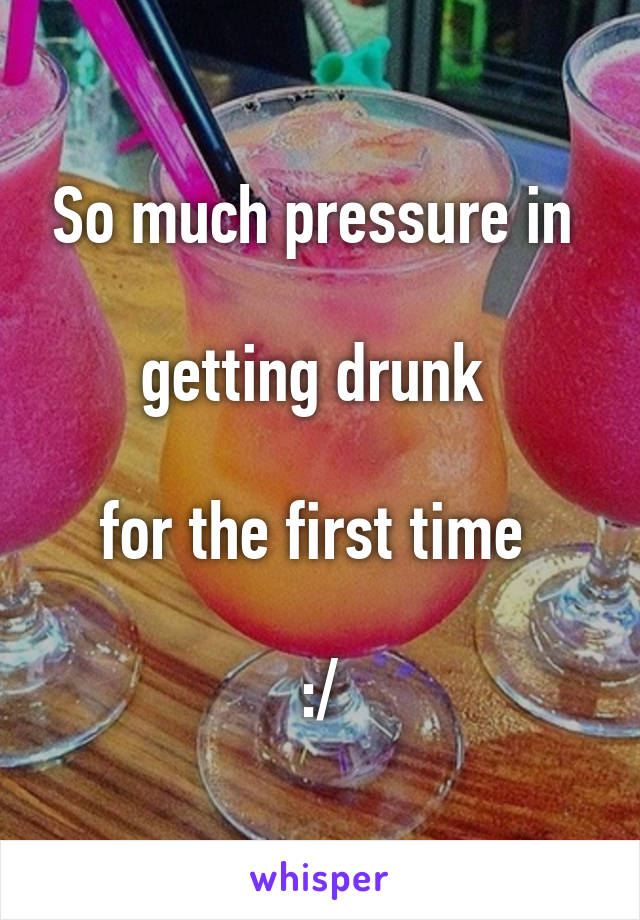 So much pressure in 

getting drunk 

for the first time 

:/