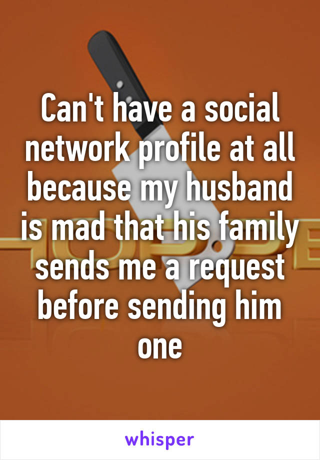 Can't have a social network profile at all because my husband is mad that his family sends me a request before sending him one