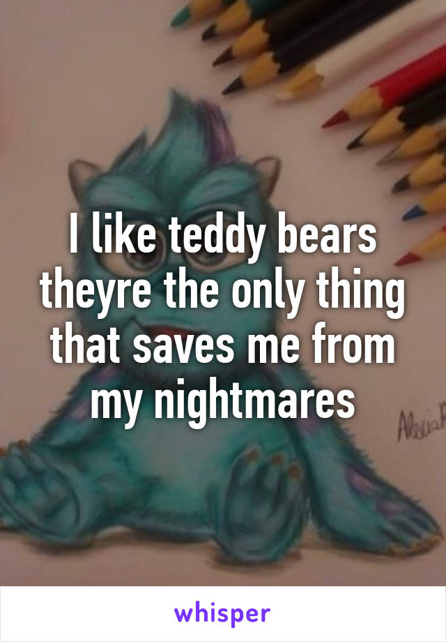 I like teddy bears
theyre the only thing
that saves me from
my nightmares