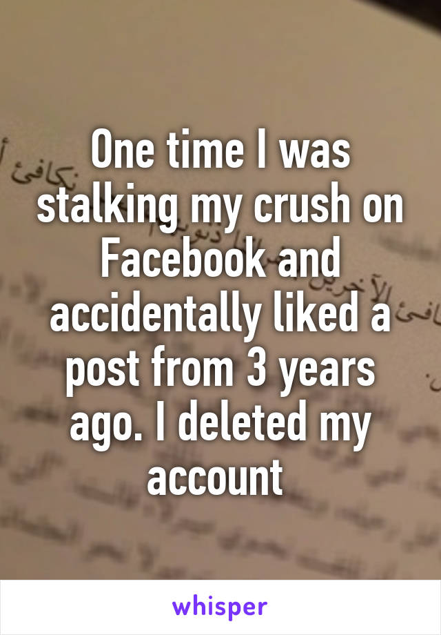 One time I was stalking my crush on Facebook and accidentally liked a post from 3 years ago. I deleted my account 