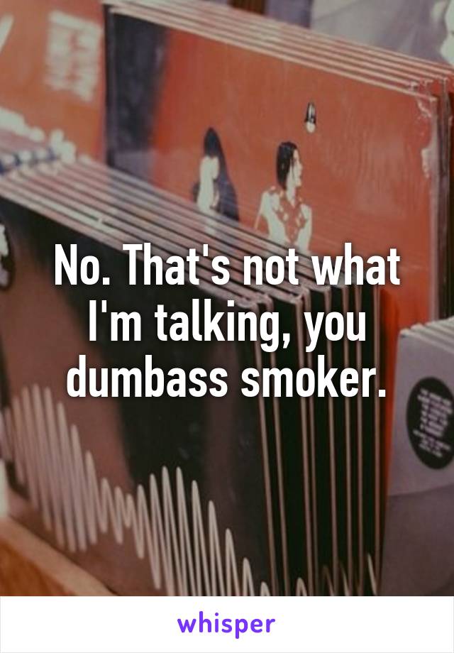 No. That's not what I'm talking, you dumbass smoker.