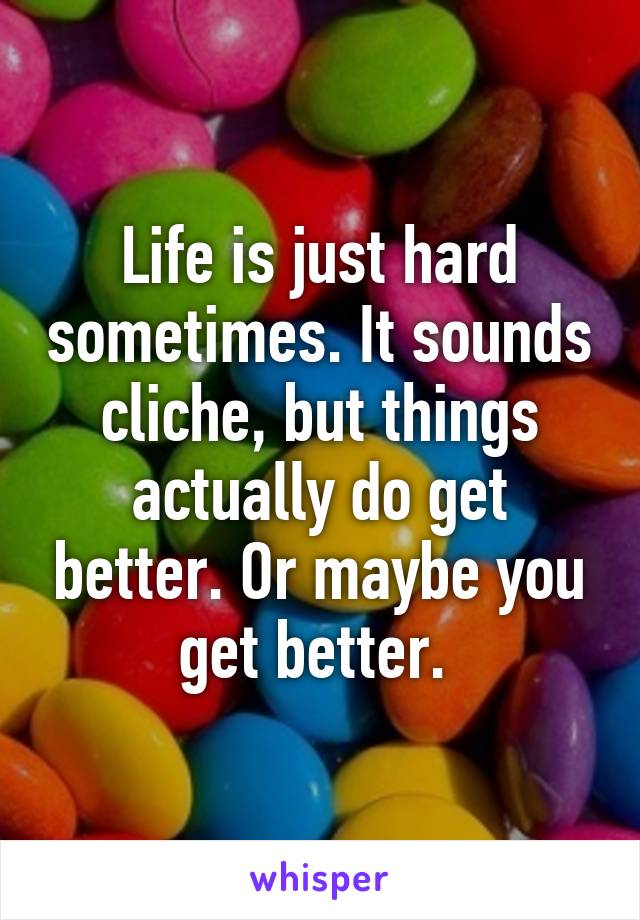 Life is just hard sometimes. It sounds cliche, but things actually do get better. Or maybe you get better. 