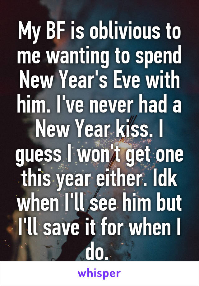 My BF is oblivious to me wanting to spend New Year's Eve with him. I've never had a New Year kiss. I guess I won't get one this year either. Idk when I'll see him but I'll save it for when I do. 