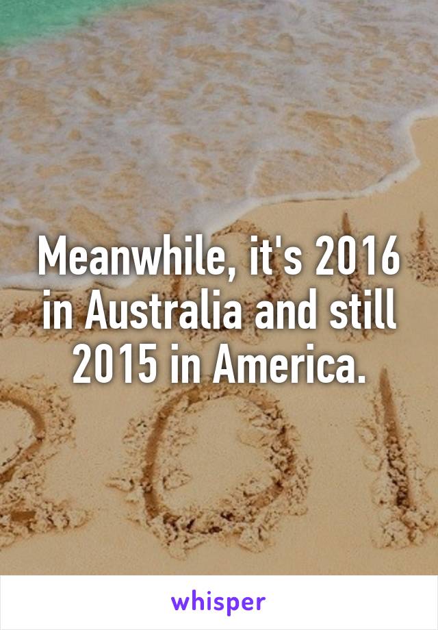 Meanwhile, it's 2016 in Australia and still 2015 in America.