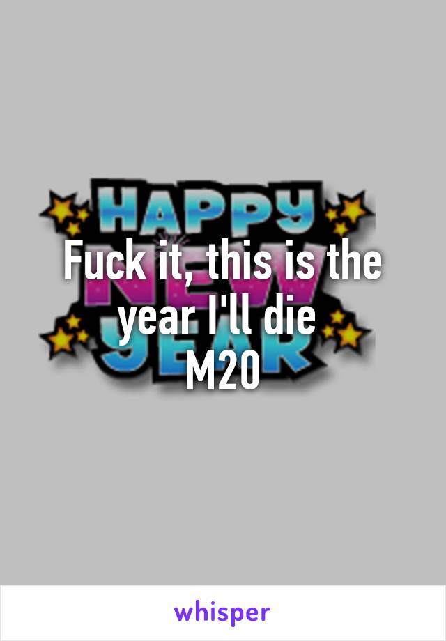 Fuck it, this is the year I'll die 
M20