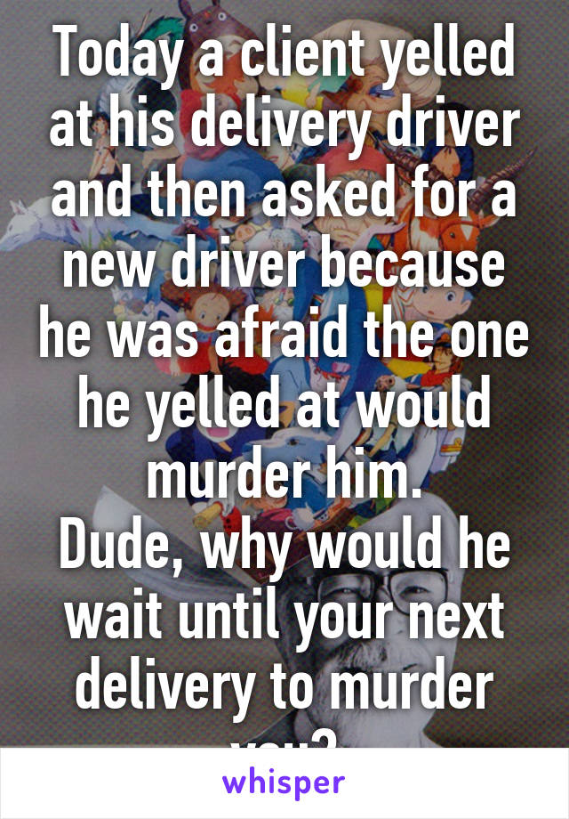 Today a client yelled at his delivery driver and then asked for a new driver because he was afraid the one he yelled at would murder him.
Dude, why would he wait until your next delivery to murder you?