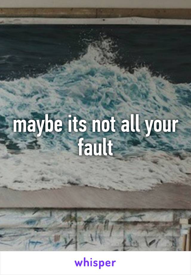 maybe its not all your fault