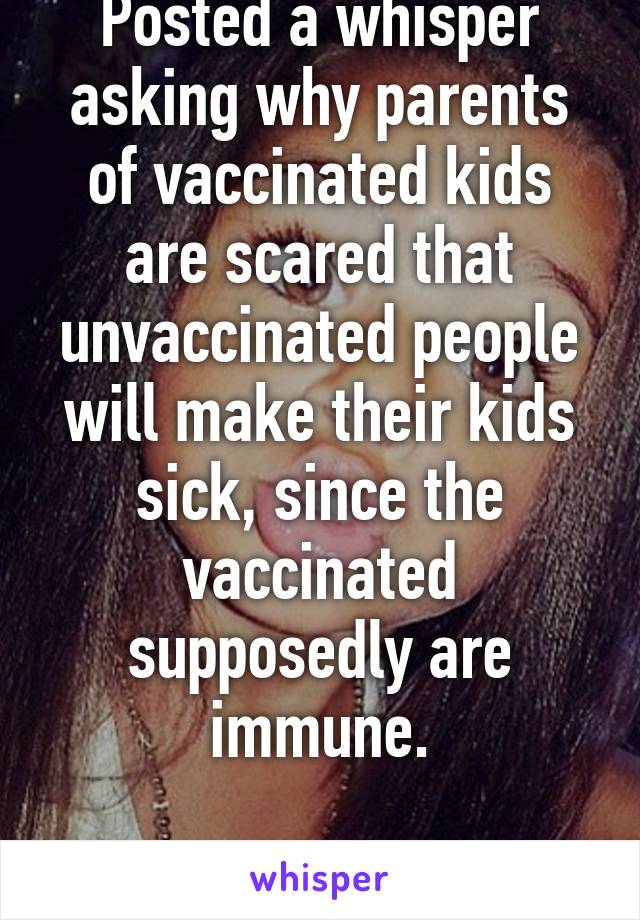 Posted a whisper asking why parents of vaccinated kids are scared that unvaccinated people will make their kids sick, since the vaccinated supposedly are immune.

Deleted by whisper.