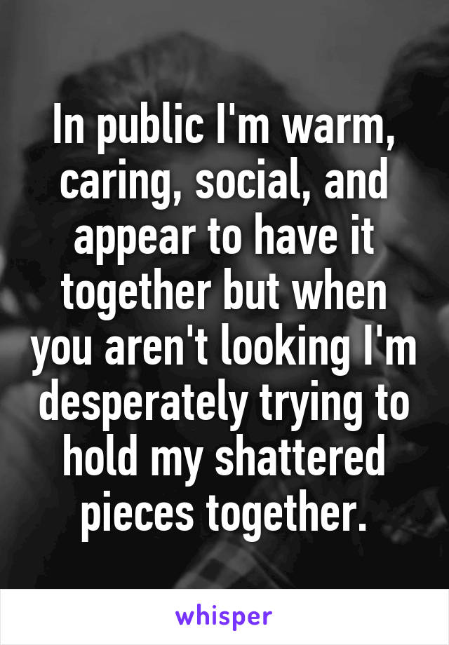 In public I'm warm, caring, social, and appear to have it together but when you aren't looking I'm desperately trying to hold my shattered pieces together.