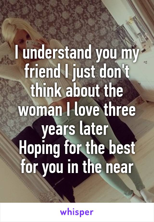 I understand you my friend I just don't think about the woman I love three years later 
Hoping for the best for you in the near