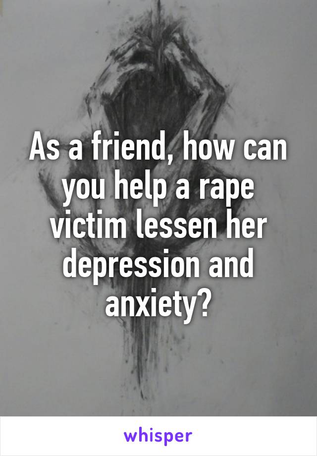 As a friend, how can you help a rape victim lessen her depression and anxiety?