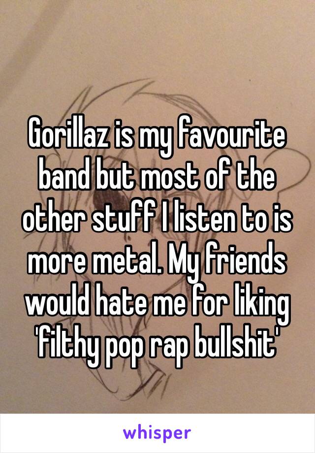 Gorillaz is my favourite band but most of the other stuff I listen to is more metal. My friends would hate me for liking 'filthy pop rap bullshit' 