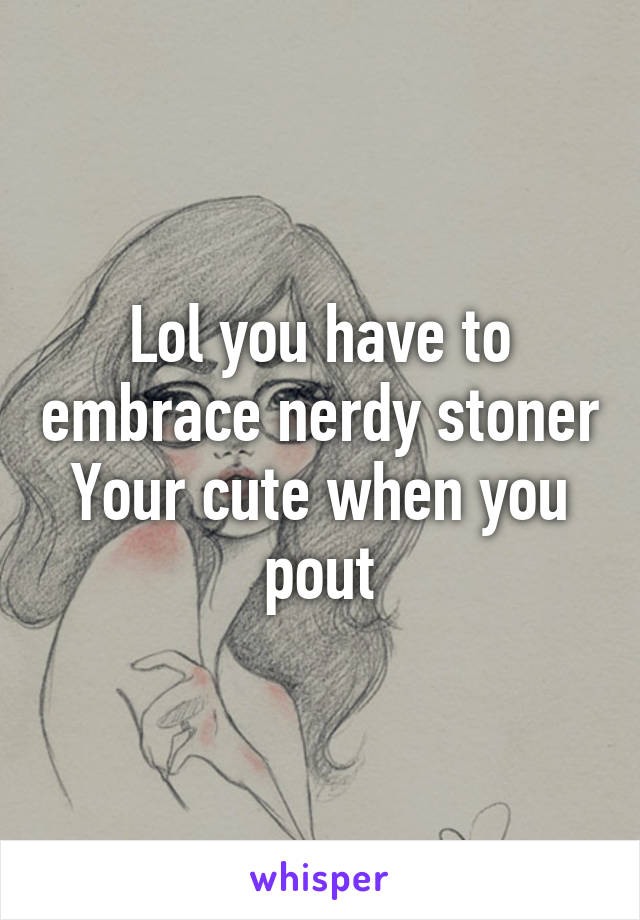 Lol you have to embrace nerdy stoner
Your cute when you pout