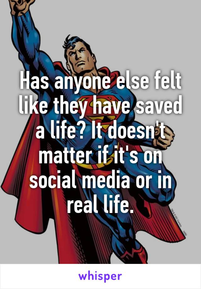 Has anyone else felt like they have saved a life? It doesn't matter if it's on social media or in real life.