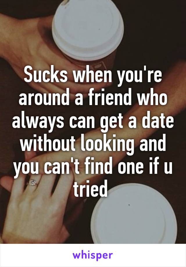 Sucks when you're around a friend who always can get a date without looking and you can't find one if u tried 