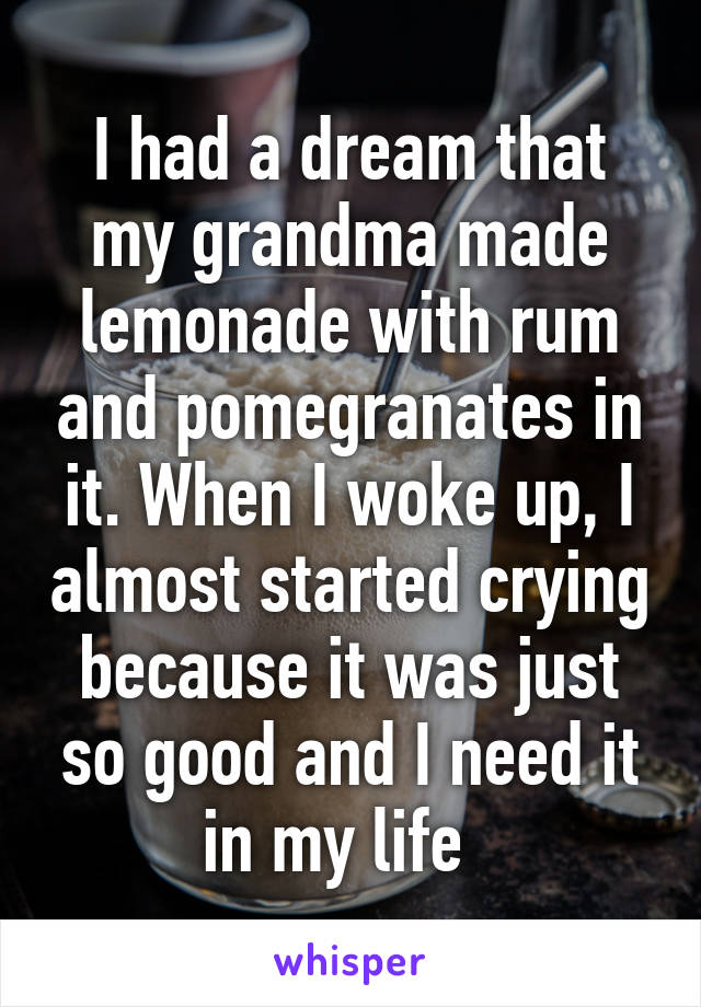 I had a dream that my grandma made lemonade with rum and pomegranates in it. When I woke up, I almost started crying because it was just so good and I need it in my life  