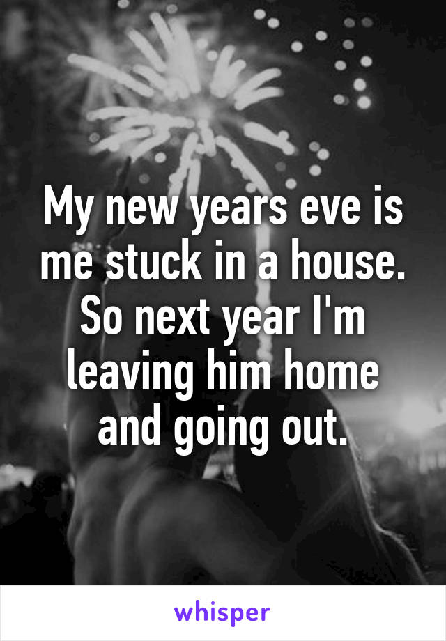 My new years eve is me stuck in a house. So next year I'm leaving him home and going out.