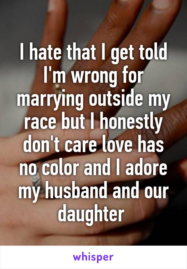 I hate that I get told I'm wrong for marrying outside my race but I honestly don't care love has no color and I adore my husband and our daughter 