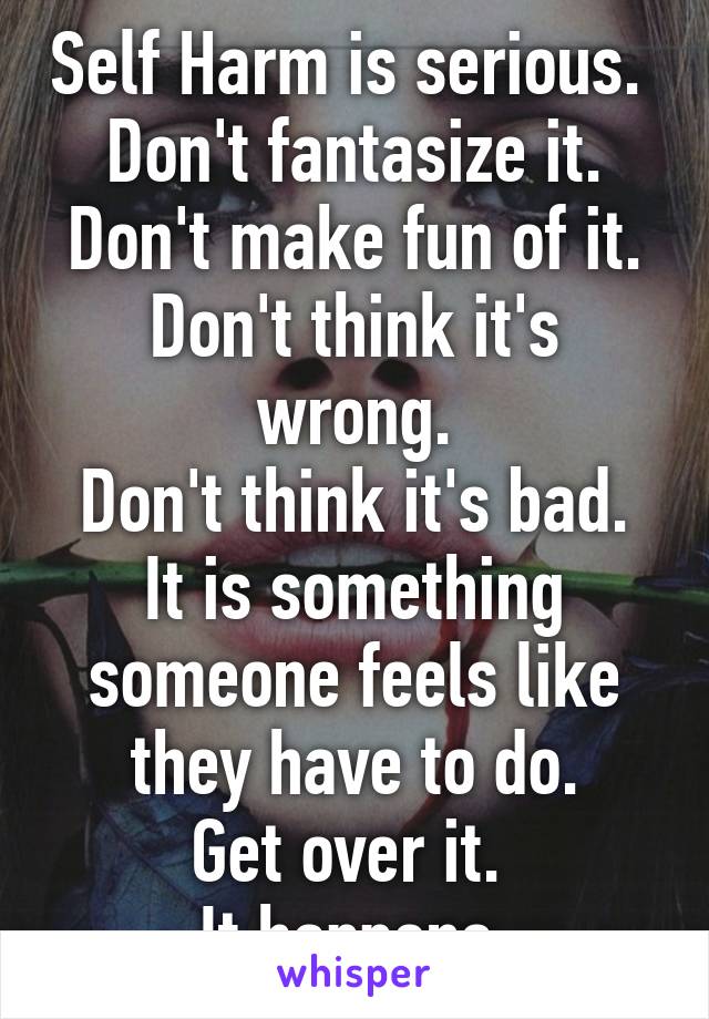 Self Harm is serious. 
Don't fantasize it.
Don't make fun of it.
Don't think it's wrong.
Don't think it's bad.
It is something someone feels like they have to do.
Get over it. 
It happens.