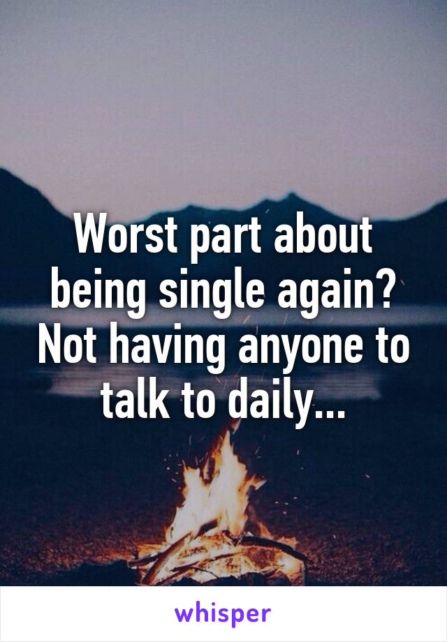 Worst part about being single again? Not having anyone to talk to daily...