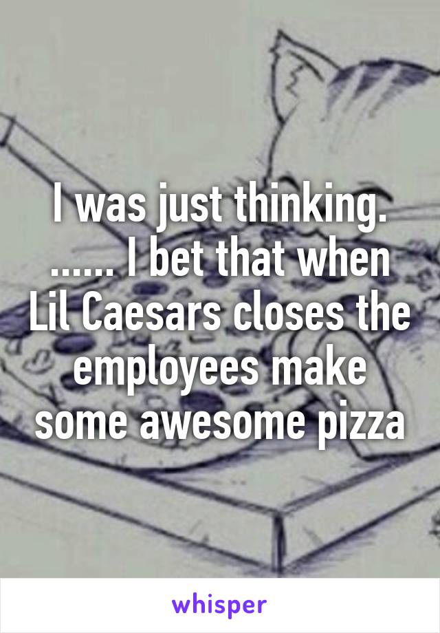 I was just thinking. ...... I bet that when Lil Caesars closes the employees make some awesome pizza