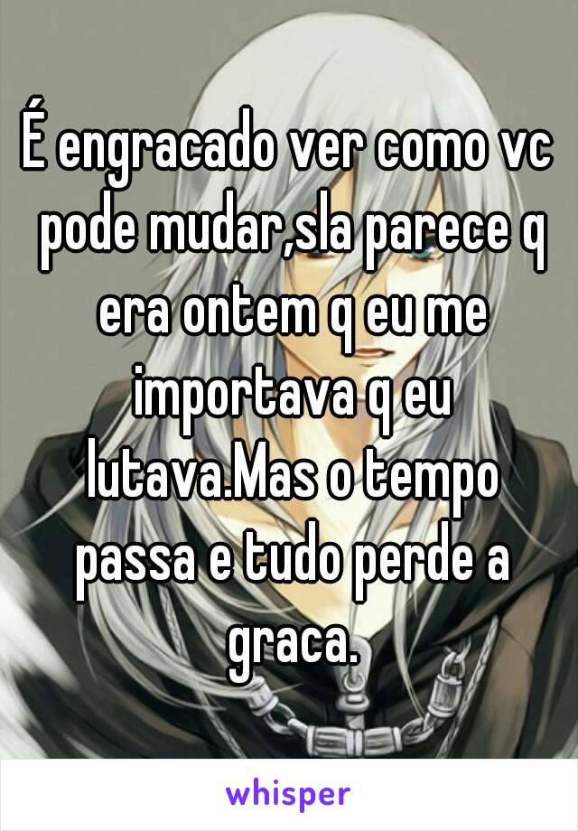 É engracado ver como vc pode mudar,sla parece q era ontem q eu me importava q eu lutava.Mas o tempo passa e tudo perde a graca.