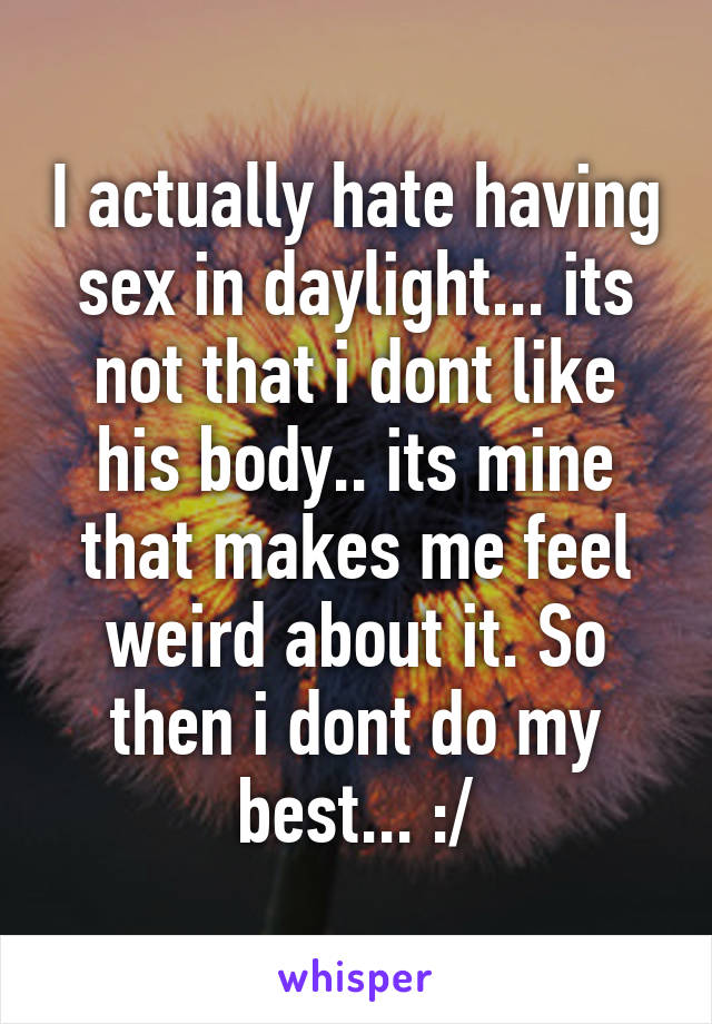 I actually hate having sex in daylight... its not that i dont like his body.. its mine that makes me feel weird about it. So then i dont do my best... :/