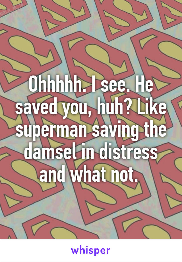 Ohhhhh. I see. He saved you, huh? Like superman saving the damsel in distress and what not. 