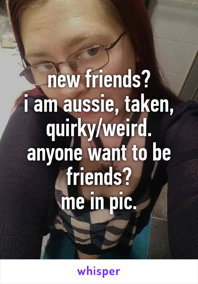 new friends?
i am aussie, taken, quirky/weird.
anyone want to be friends?
me in pic.