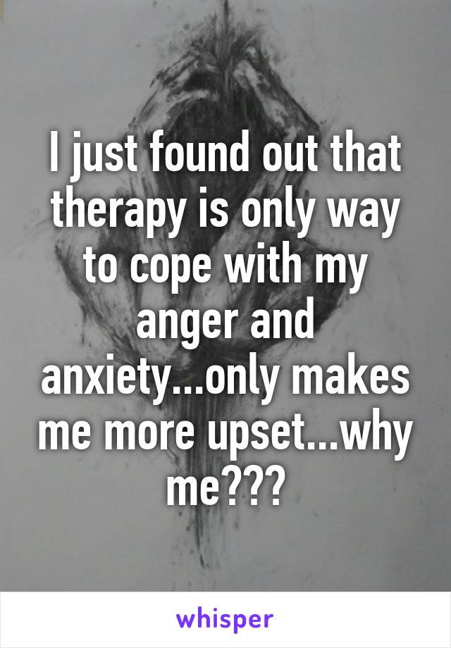 I just found out that therapy is only way to cope with my anger and anxiety...only makes me more upset...why me???