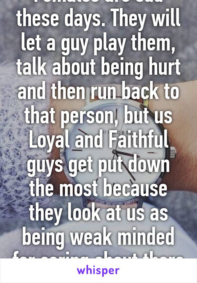 Females are sad these days. They will let a guy play them, talk about being hurt and then run back to that person, but us Loyal and Faithful guys get put down the most because they look at us as being weak minded for caring about there feeli