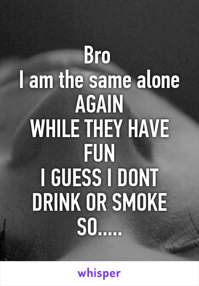 Bro 
I am the same alone AGAIN
WHILE THEY HAVE FUN
I GUESS I DONT DRINK OR SMOKE SO.....