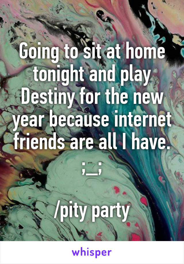 Going to sit at home tonight and play Destiny for the new year because internet friends are all I have. ;_;

/pity party