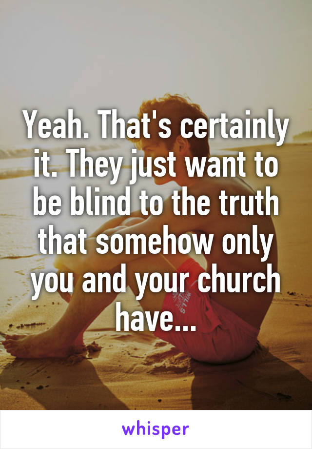 Yeah. That's certainly it. They just want to be blind to the truth that somehow only you and your church have...