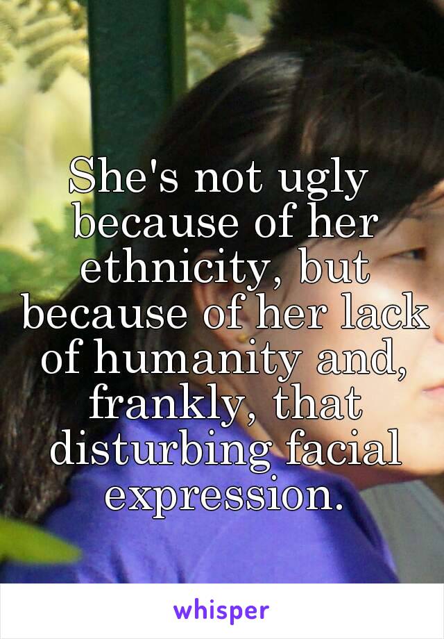 She's not ugly because of her ethnicity, but because of her lack of humanity and, frankly, that disturbing facial expression.