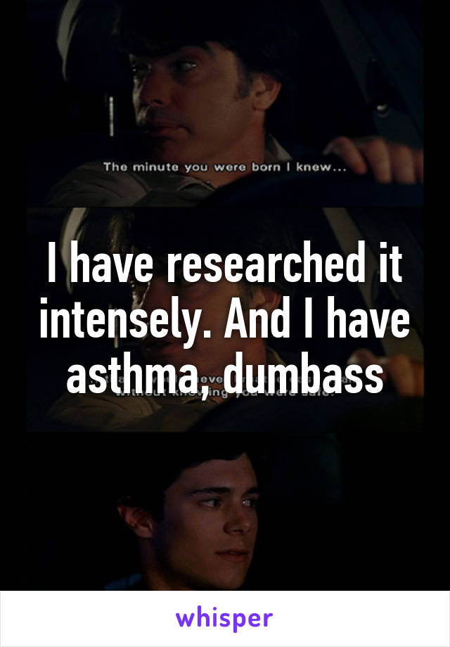 I have researched it intensely. And I have asthma, dumbass