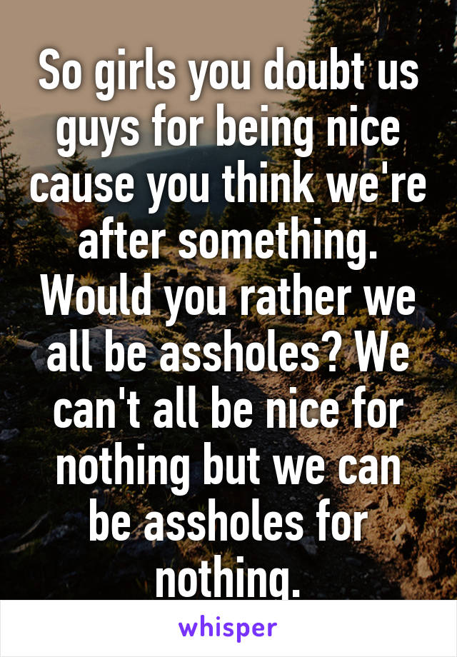 So girls you doubt us guys for being nice cause you think we're after something. Would you rather we all be assholes? We can't all be nice for nothing but we can be assholes for nothing.