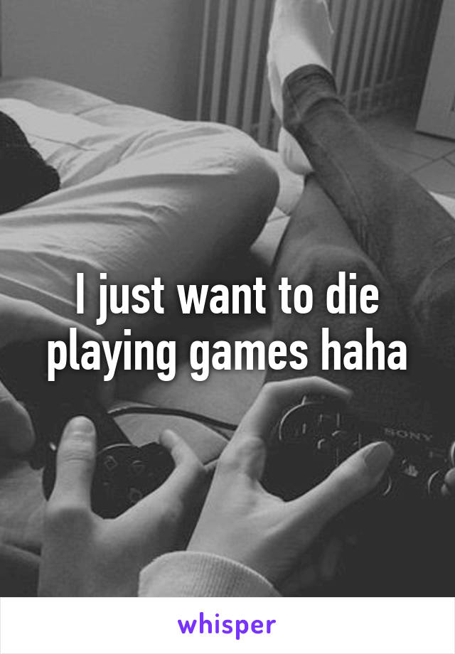 I just want to die playing games haha