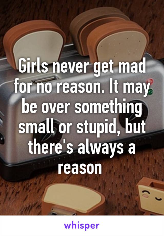 Girls never get mad for no reason. It may be over something small or stupid, but there's always a reason 