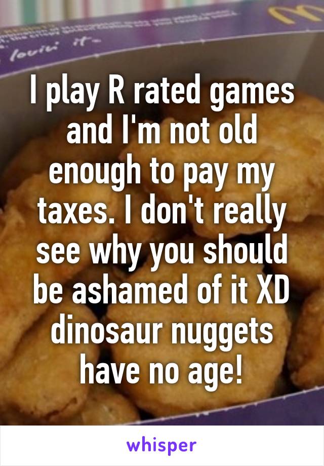 I play R rated games and I'm not old enough to pay my taxes. I don't really see why you should be ashamed of it XD dinosaur nuggets have no age!