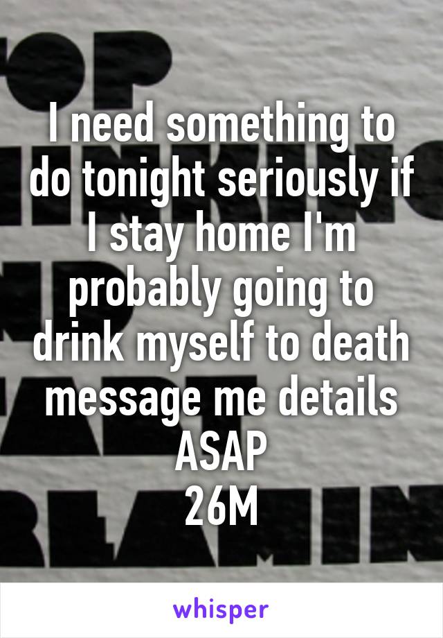 I need something to do tonight seriously if I stay home I'm probably going to drink myself to death message me details ASAP
26M