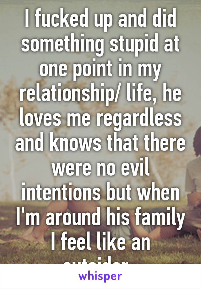 I fucked up and did something stupid at one point in my relationship/ life, he loves me regardless and knows that there were no evil intentions but when I'm around his family I feel like an outsider. 