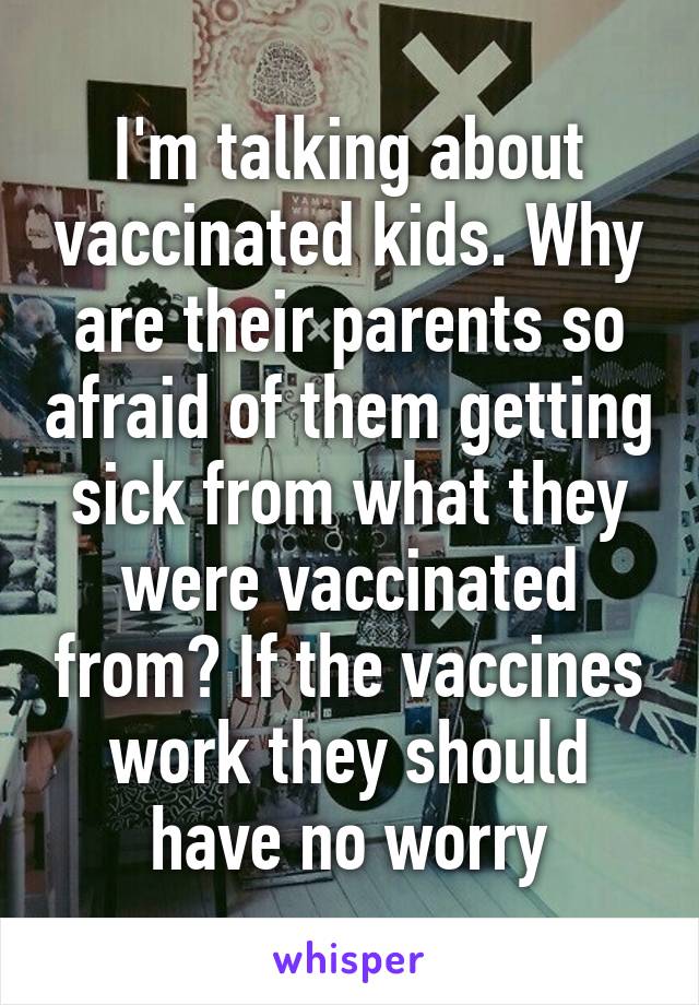 I'm talking about vaccinated kids. Why are their parents so afraid of them getting sick from what they were vaccinated from? If the vaccines work they should have no worry