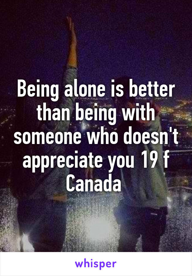 Being alone is better than being with someone who doesn't appreciate you 19 f Canada 