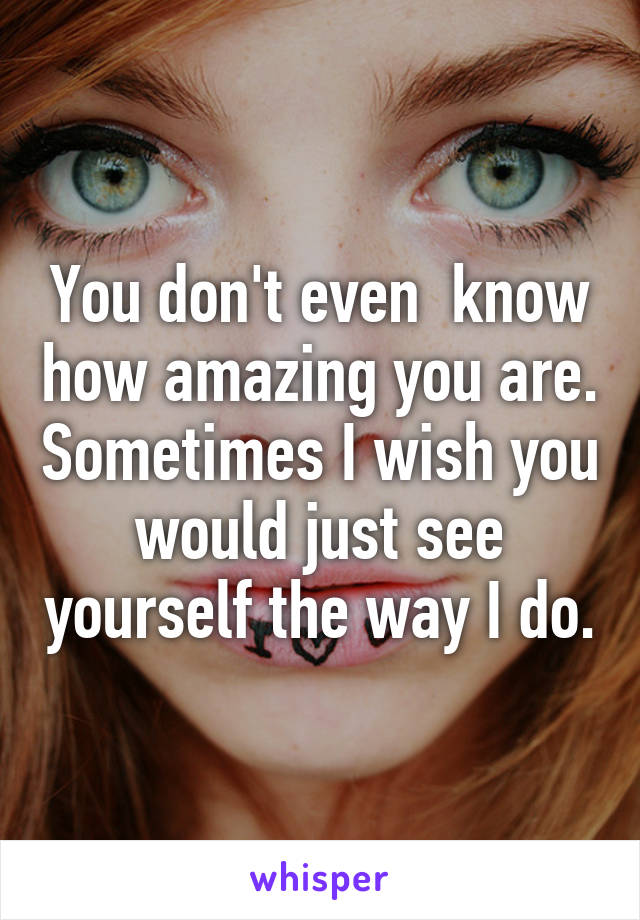 You don't even  know how amazing you are. Sometimes I wish you would just see yourself the way I do.