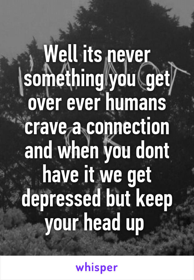 Well its never something you  get over ever humans crave a connection and when you dont have it we get depressed but keep your head up 