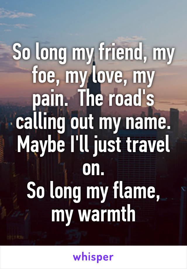 So long my friend, my foe, my love, my pain.  The road's calling out my name.
Maybe I'll just travel on.
So long my flame, my warmth